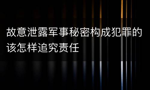 故意泄露军事秘密构成犯罪的该怎样追究责任