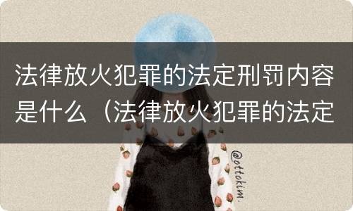 法律放火犯罪的法定刑罚内容是什么（法律放火犯罪的法定刑罚内容是什么呢）