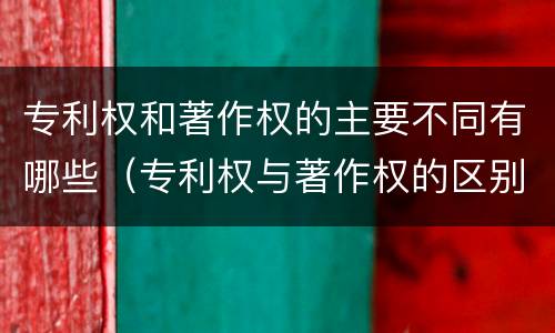 专利权和著作权的主要不同有哪些（专利权与著作权的区别与联系）