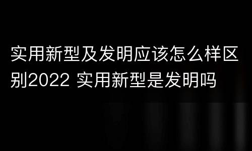 实用新型及发明应该怎么样区别2022 实用新型是发明吗
