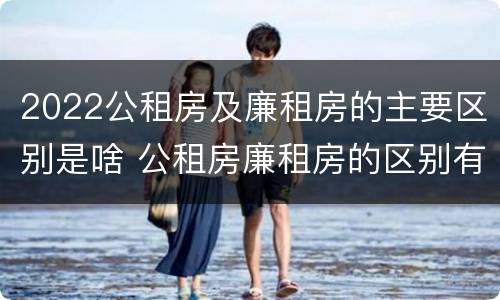 2022公租房及廉租房的主要区别是啥 公租房廉租房的区别有哪些