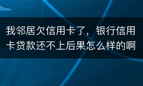 我邻居欠信用卡了，银行信用卡贷款还不上后果怎么样的啊