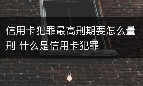 信用卡犯罪最高刑期要怎么量刑 什么是信用卡犯罪