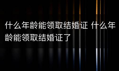 什么年龄能领取结婚证 什么年龄能领取结婚证了