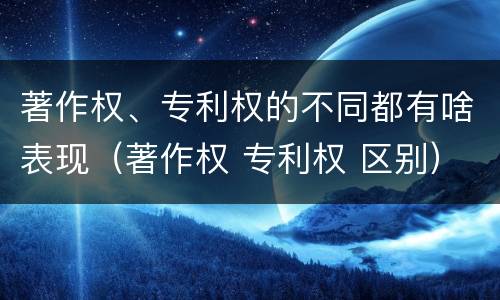 著作权、专利权的不同都有啥表现（著作权 专利权 区别）