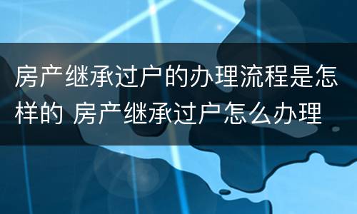 房产继承过户的办理流程是怎样的 房产继承过户怎么办理