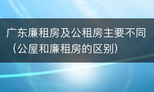 广东廉租房及公租房主要不同（公屋和廉租房的区别）