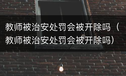 教师被治安处罚会被开除吗（教师被治安处罚会被开除吗）