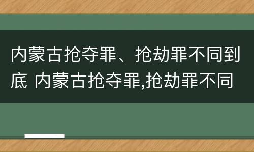 内蒙古抢夺罪、抢劫罪不同到底 内蒙古抢夺罪,抢劫罪不同到底怎么判