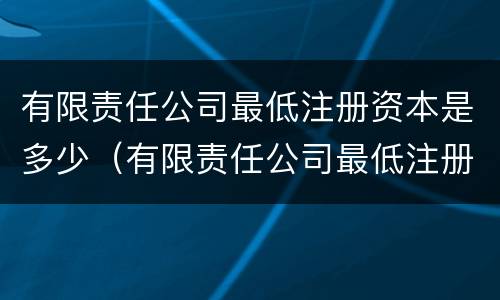 有限责任公司最低注册资本是多少（有限责任公司最低注册资本是多少人民币）