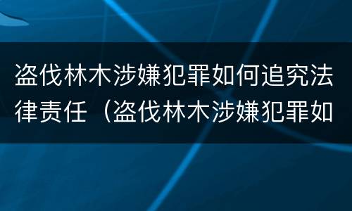 盗伐林木涉嫌犯罪如何追究法律责任（盗伐林木涉嫌犯罪如何追究法律责任）