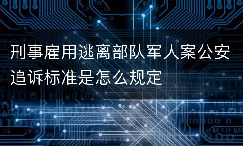 刑事雇用逃离部队军人案公安追诉标准是怎么规定