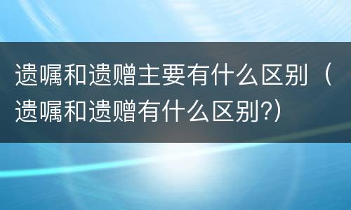 遗嘱和遗赠主要有什么区别（遗嘱和遗赠有什么区别?）