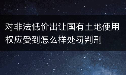 对非法低价出让国有土地使用权应受到怎么样处罚判刑
