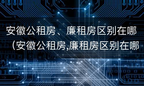 安徽公租房、廉租房区别在哪（安徽公租房,廉租房区别在哪里）