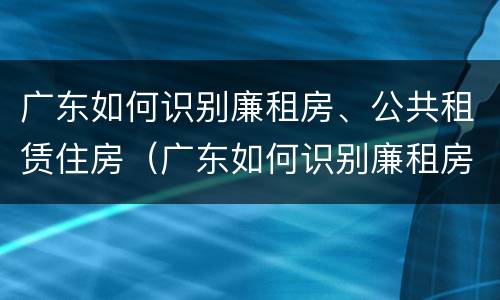 广东如何识别廉租房、公共租赁住房（广东如何识别廉租房,公共租赁住房是否合法）