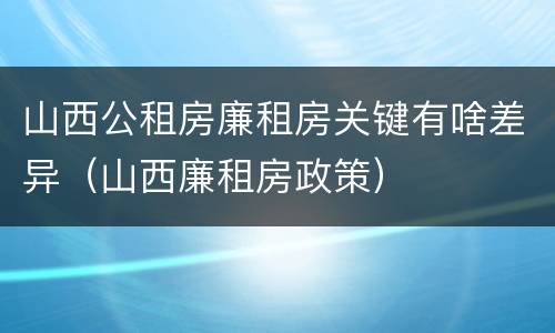 山西公租房廉租房关键有啥差异（山西廉租房政策）