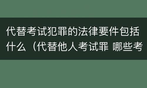 代替考试犯罪的法律要件包括什么（代替他人考试罪 哪些考试）
