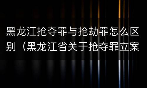 黑龙江抢夺罪与抢劫罪怎么区别（黑龙江省关于抢夺罪立案标准）