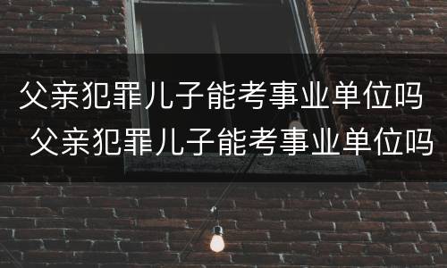 父亲犯罪儿子能考事业单位吗 父亲犯罪儿子能考事业单位吗