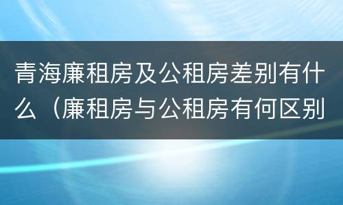 青海廉租房及公租房差别有什么（廉租房与公租房有何区别）
