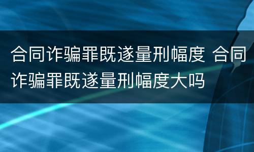 合同诈骗罪既遂量刑幅度 合同诈骗罪既遂量刑幅度大吗