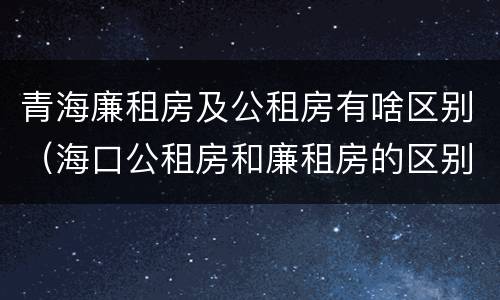 青海廉租房及公租房有啥区别（海口公租房和廉租房的区别）