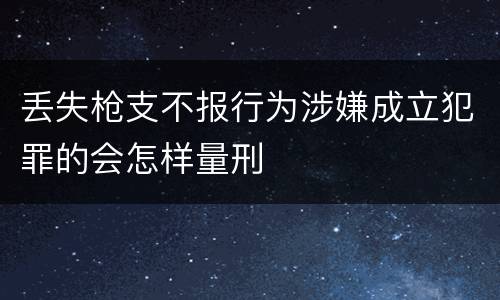 丢失枪支不报行为涉嫌成立犯罪的会怎样量刑