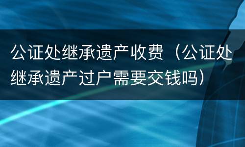 公证处继承遗产收费（公证处继承遗产过户需要交钱吗）