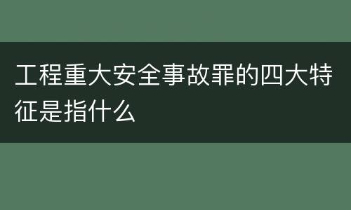 工程重大安全事故罪的四大特征是指什么