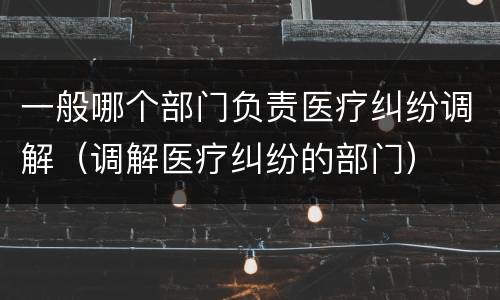 一般哪个部门负责医疗纠纷调解（调解医疗纠纷的部门）