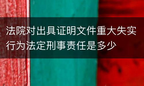 法院对出具证明文件重大失实行为法定刑事责任是多少