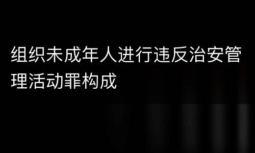 组织未成年人进行违反治安管理活动罪构成