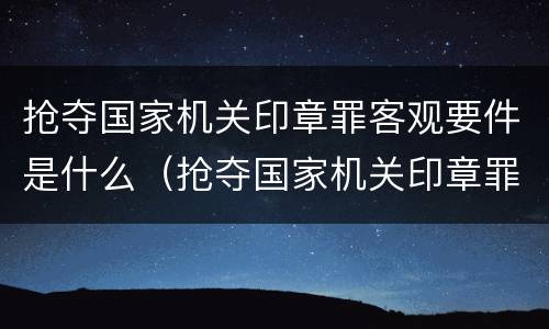 抢夺国家机关印章罪客观要件是什么（抢夺国家机关印章罪客观要件是什么）