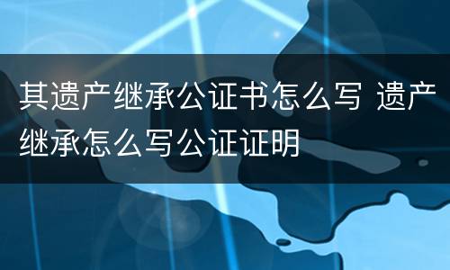 其遗产继承公证书怎么写 遗产继承怎么写公证证明