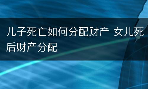 儿子死亡如何分配财产 女儿死后财产分配