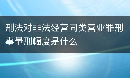 刑法对非法经营同类营业罪刑事量刑幅度是什么