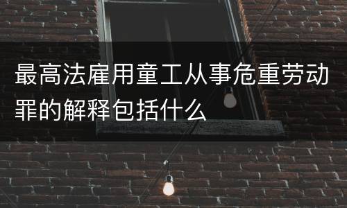 最高法雇用童工从事危重劳动罪的解释包括什么