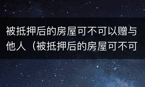 被抵押后的房屋可不可以赠与他人（被抵押后的房屋可不可以赠与他人使用）