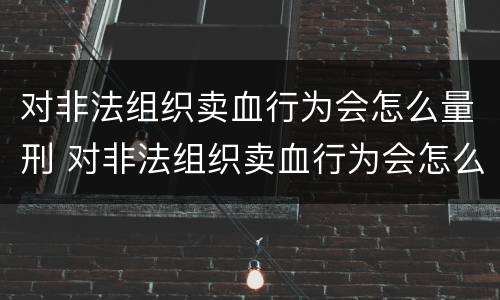 对非法组织卖血行为会怎么量刑 对非法组织卖血行为会怎么量刑呢