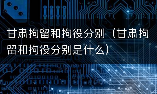 甘肃拘留和拘役分别（甘肃拘留和拘役分别是什么）
