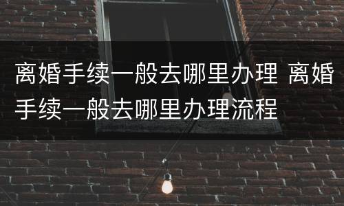 离婚手续一般去哪里办理 离婚手续一般去哪里办理流程