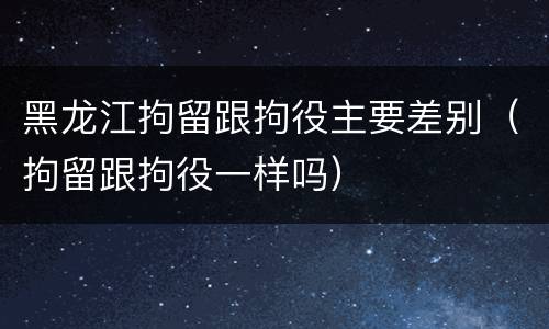 黑龙江拘留跟拘役主要差别（拘留跟拘役一样吗）