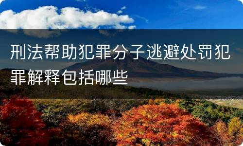 刑法帮助犯罪分子逃避处罚犯罪解释包括哪些