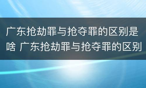 广东抢劫罪与抢夺罪的区别是啥 广东抢劫罪与抢夺罪的区别是啥呢