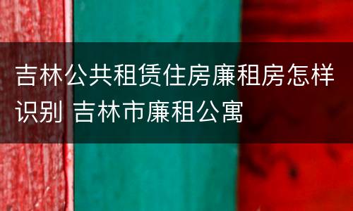 吉林公共租赁住房廉租房怎样识别 吉林市廉租公寓
