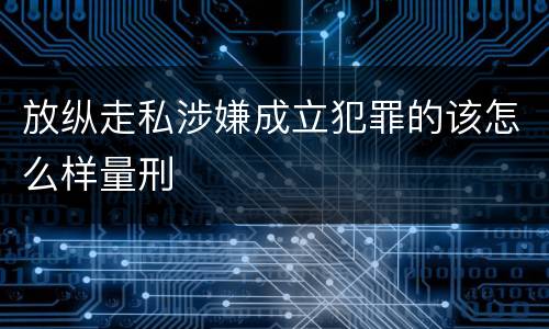 放纵走私涉嫌成立犯罪的该怎么样量刑