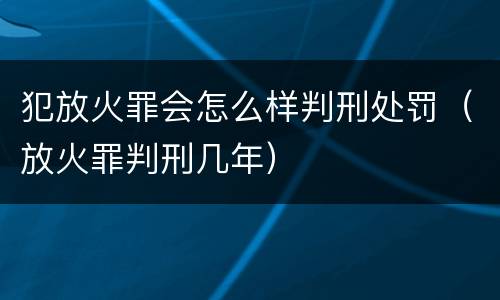 犯放火罪会怎么样判刑处罚（放火罪判刑几年）