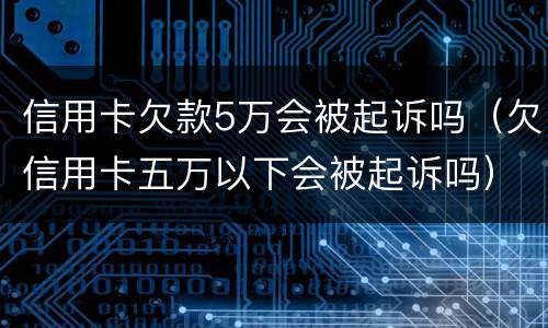 信用卡欠款5万会被起诉吗（欠信用卡五万以下会被起诉吗）