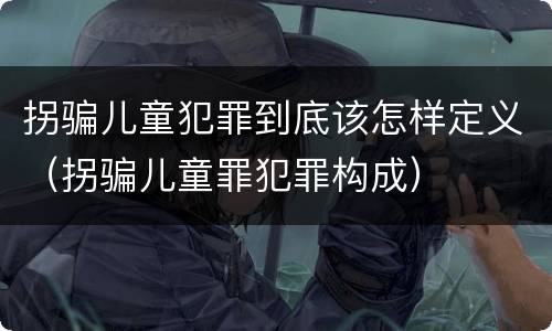 拐骗儿童犯罪到底该怎样定义（拐骗儿童罪犯罪构成）